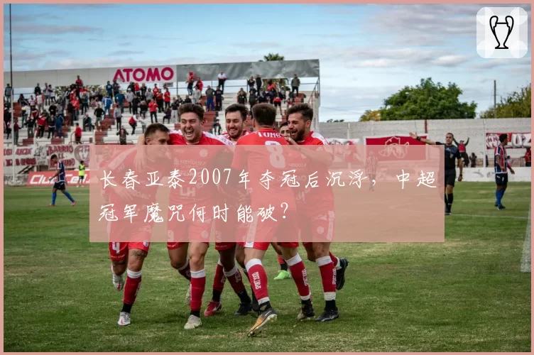 长春亚泰2007年夺冠后沉浮,中超冠军魔咒何时能破?
