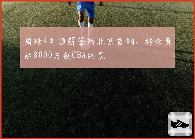 周琦4年顶薪签约北京首钢,转会费达8000万创CBA纪录
