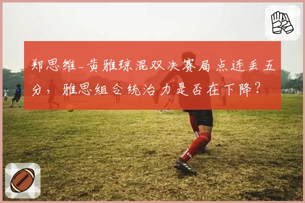 郑思维_黄雅琼混双决赛局点连丢五分，雅思组合统治力是否在下降？