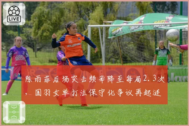 陈雨菲后场突击频率降至每局2.3次,国羽女单打法保守化争议再起涟漪