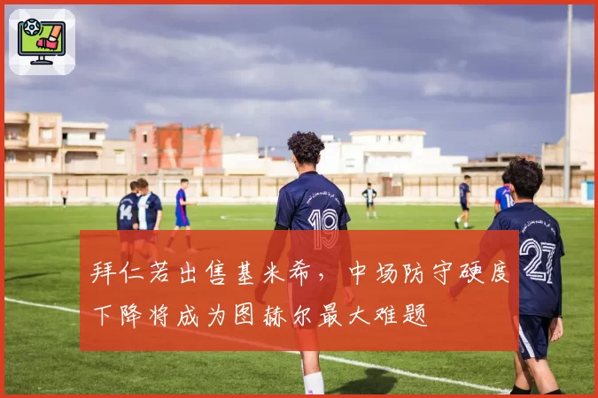 拜仁若出售基米希，中场防守硬度下降将成为图赫尔最大难题