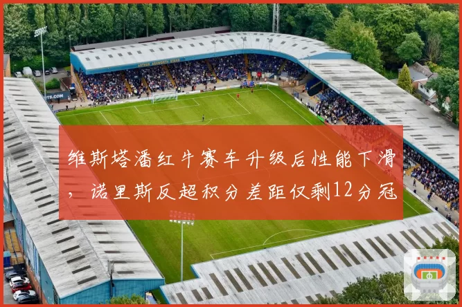 维斯塔潘红牛赛车升级后性能下滑,诺里斯反超积分差距仅剩12分冠军悬念重启?
