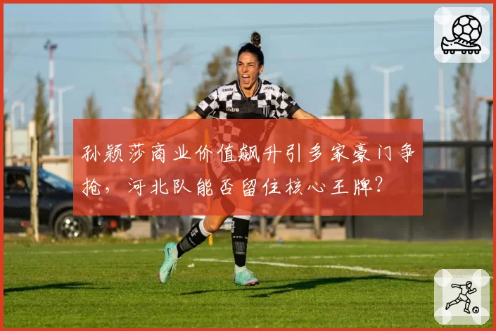 孙颖莎商业价值飙升引多家豪门争抢，河北队能否留住核心王牌？