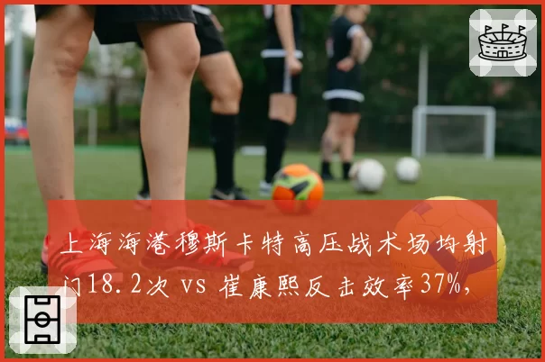 上海海港穆斯卡特高压战术场均射门18.2次 vs 崔康熙反击效率37%,风格碰撞