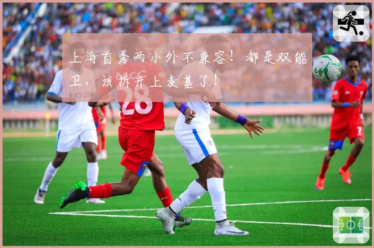 上海首秀两小外不兼容！都是双能卫，该拆开上麦基了！