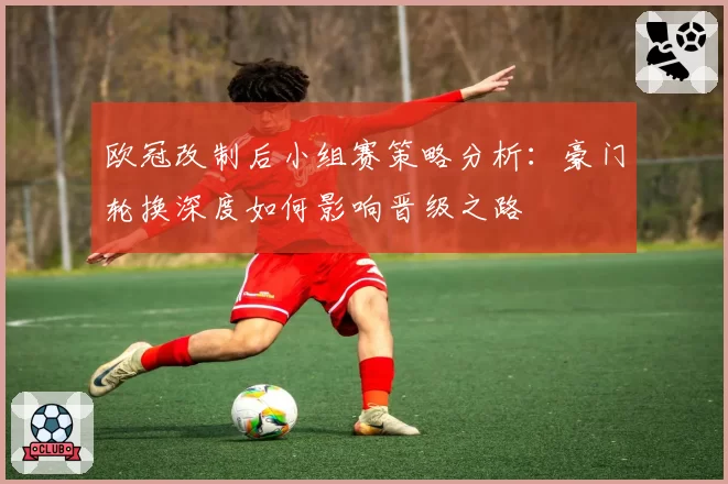 欧冠改制后小组赛策略分析：豪门轮换深度如何影响晋级之路