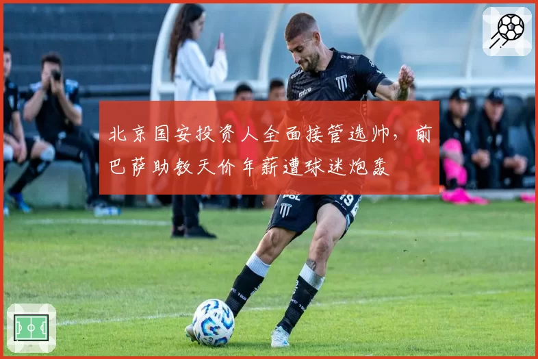 北京国安投资人全面接管选帅,前巴萨助教天价年薪遭球迷炮轰