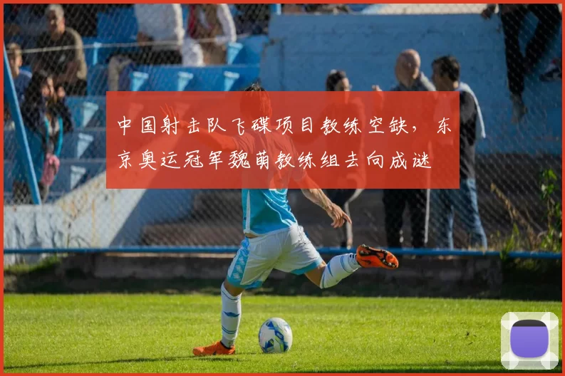 中国射击队飞碟项目教练空缺,东京奥运冠军魏萌教练组去向成谜