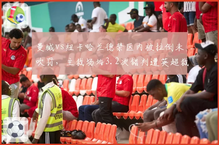 曼城vs纽卡哈兰德禁区内被拉倒未吹罚,主裁场均3.2次错判遭英超裁判公司内部停哨