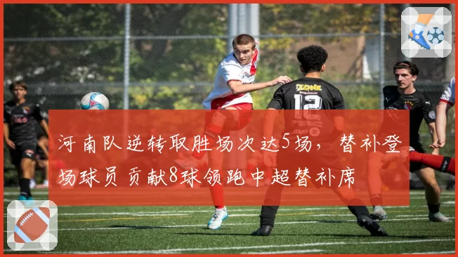 河南队逆转取胜场次达5场,替补登场球员贡献8球领跑中超替补席