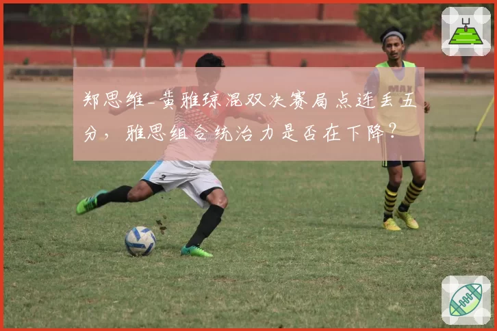 郑思维_黄雅琼混双决赛局点连丢五分，雅思组合统治力是否在下降？