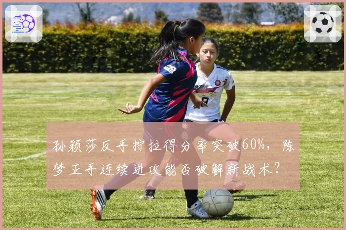 孙颖莎反手拧拉得分率突破60%,陈梦正手连续进攻能否破解新战术?