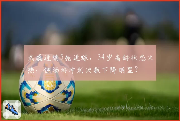 武磊连续5轮进球,34岁高龄状态火热,但场均冲刺次数下降明显?
