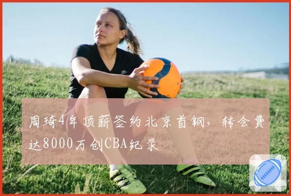 周琦4年顶薪签约北京首钢,转会费达8000万创CBA纪录