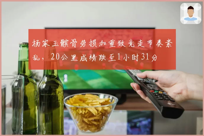 杨家玉髌骨劳损加重致竞走节奏紊乱，20公里成绩跌至1小时31分