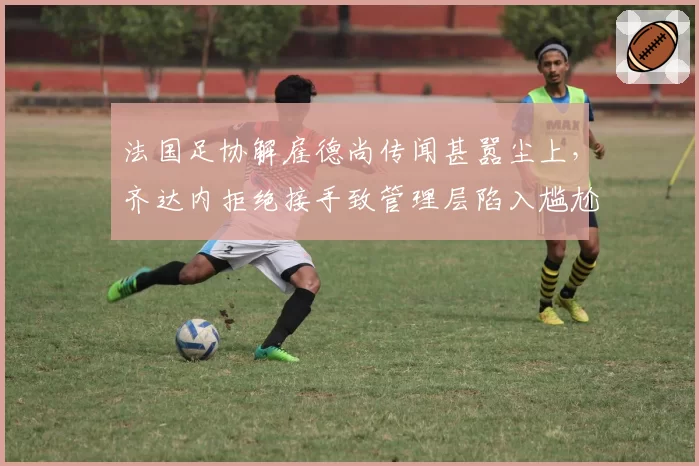 法国足协解雇德尚传闻甚嚣尘上，齐达内拒绝接手致管理层陷入尴尬