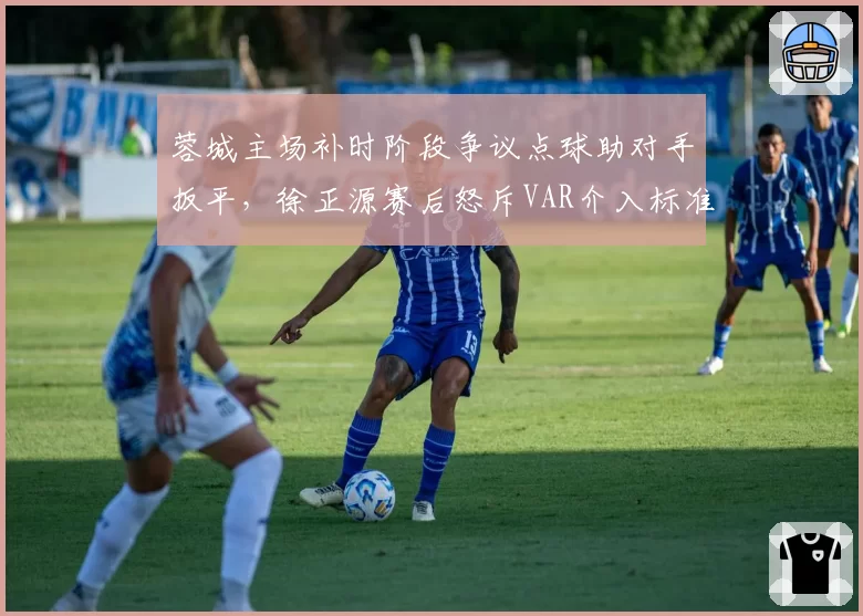 蓉城主场补时阶段争议点球助对手扳平,徐正源赛后怒斥VAR介入标准模糊