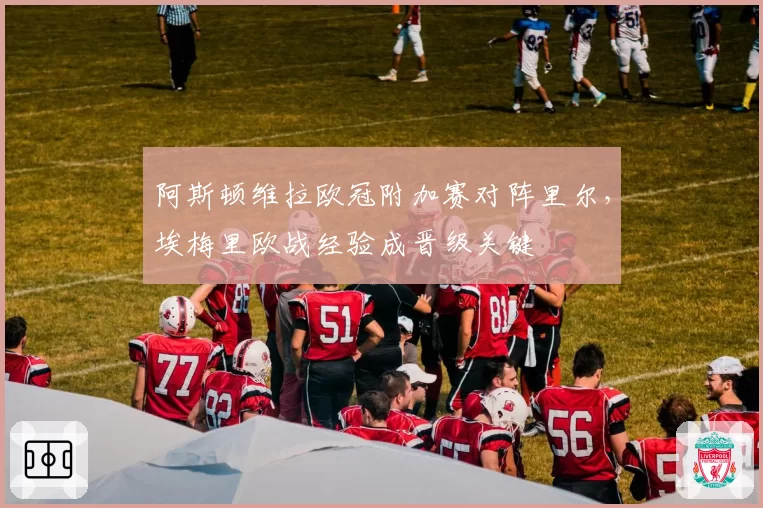 阿斯顿维拉欧冠附加赛对阵里尔，埃梅里欧战经验成晋级关键