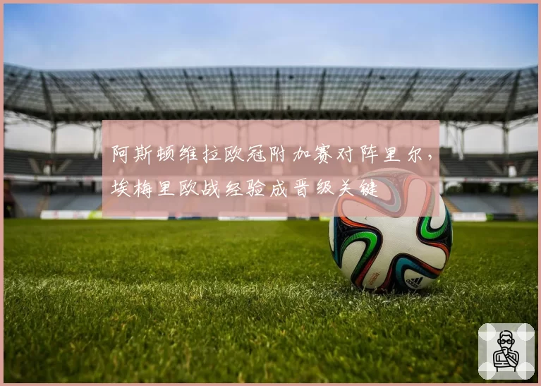 阿斯顿维拉欧冠附加赛对阵里尔，埃梅里欧战经验成晋级关键