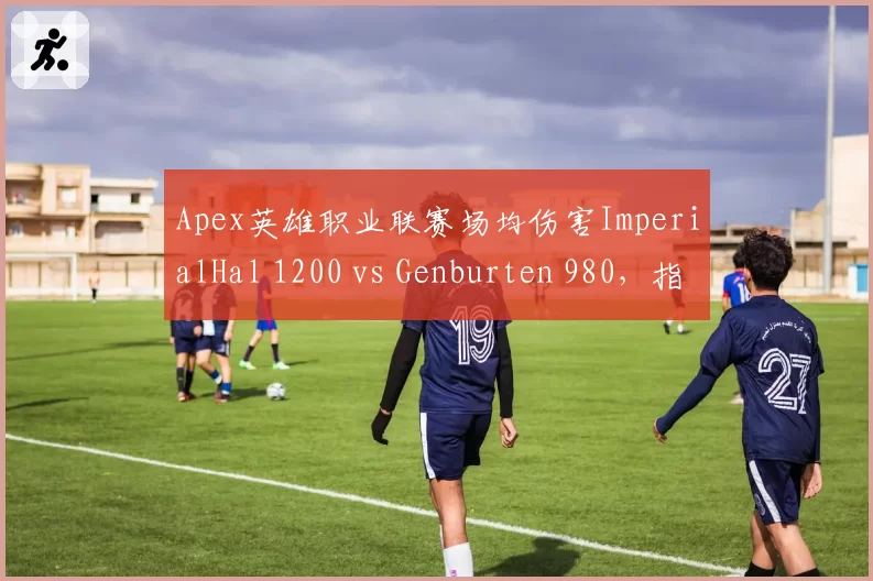 Apex英雄职业联赛场均伤害ImperialHal 1200 vs Genburten 980，指挥与突击数据对比