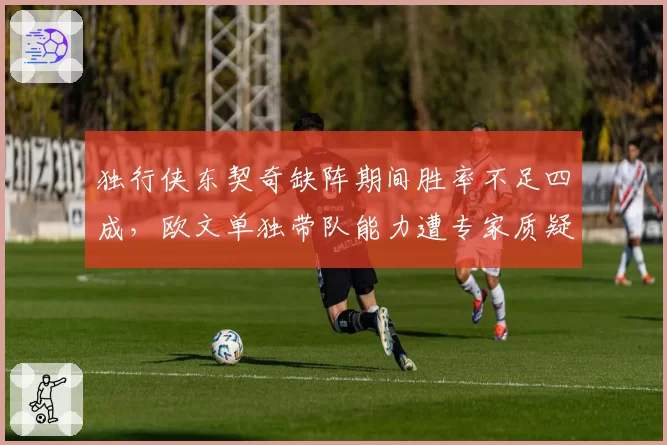 独行侠东契奇缺阵期间胜率不足四成,欧文单独带队能力遭专家质疑