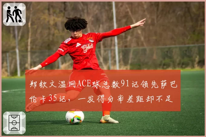 郑钦文温网ACE球总数91记领先萨巴伦卡35记，一发得分率差距却不足两个百分点