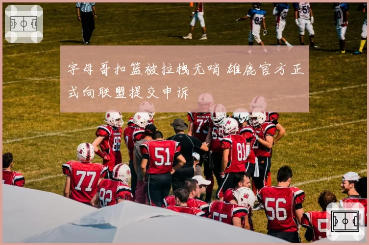 字母哥扣篮被拉拽无哨 雄鹿官方正式向联盟提交申诉