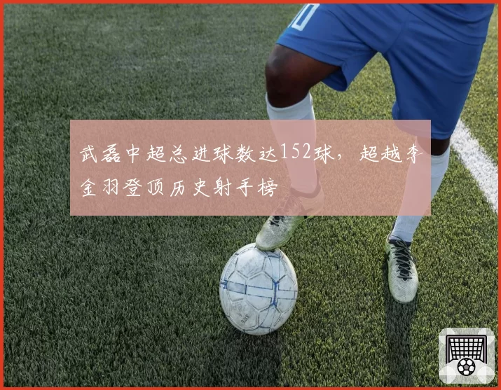 武磊中超总进球数达152球,超越李金羽登顶历史射手榜