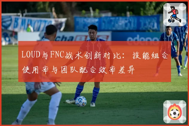 LOUD与FNC战术创新对比：技能组合使用率与团队配合效率差异