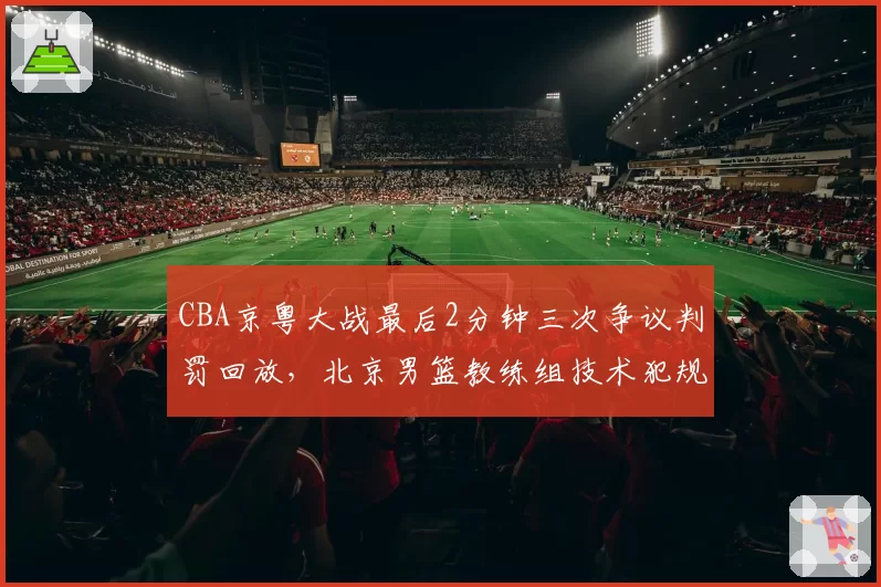 CBA京粤大战最后2分钟三次争议判罚回放,北京男篮教练组技术犯规申诉与广东队抗议方式对比