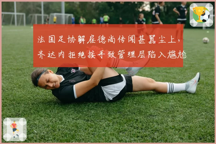 法国足协解雇德尚传闻甚嚣尘上，齐达内拒绝接手致管理层陷入尴尬