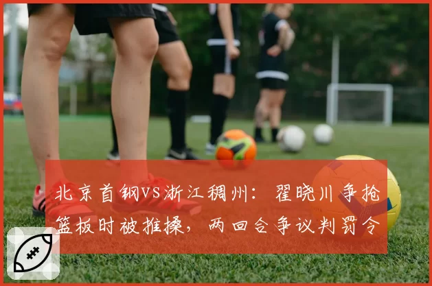 北京首钢vs浙江稠州:翟晓川争抢篮板时被推搡,两回合争议判罚令首钢队暂停抗议