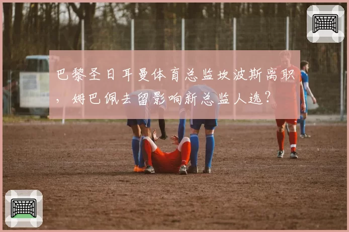 巴黎圣日耳曼体育总监坎波斯离职,姆巴佩去留影响新总监人选?