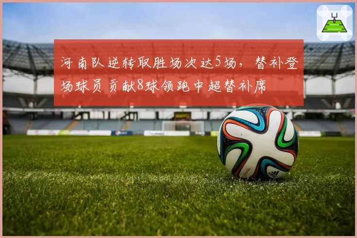 河南队逆转取胜场次达5场,替补登场球员贡献8球领跑中超替补席