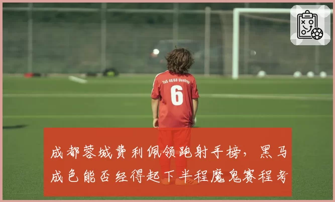 成都蓉城费利佩领跑射手榜，黑马成色能否经得起下半程魔鬼赛程考验？
