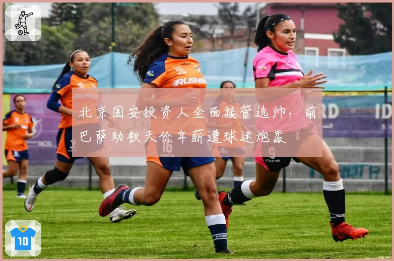 北京国安投资人全面接管选帅,前巴萨助教天价年薪遭球迷炮轰