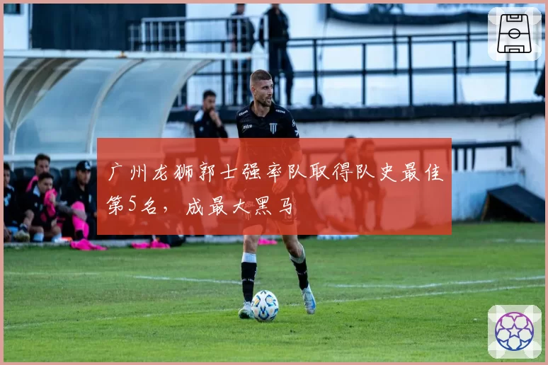 广州龙狮郭士强率队取得队史最佳第5名,成最大黑马