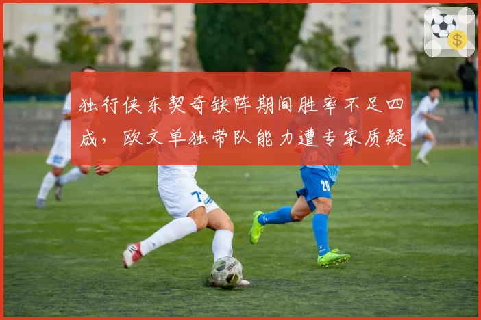 独行侠东契奇缺阵期间胜率不足四成,欧文单独带队能力遭专家质疑