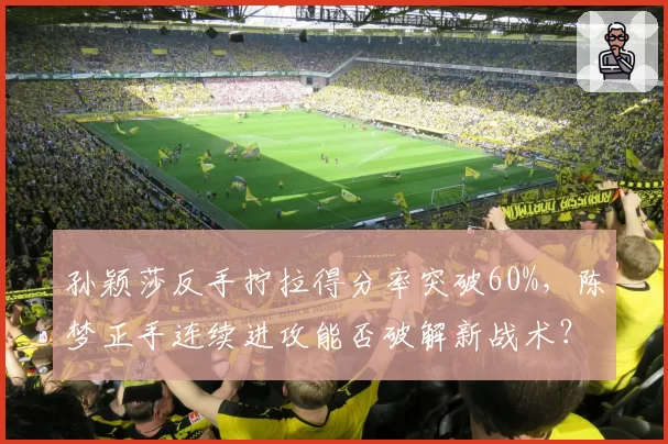 孙颖莎反手拧拉得分率突破60%,陈梦正手连续进攻能否破解新战术?