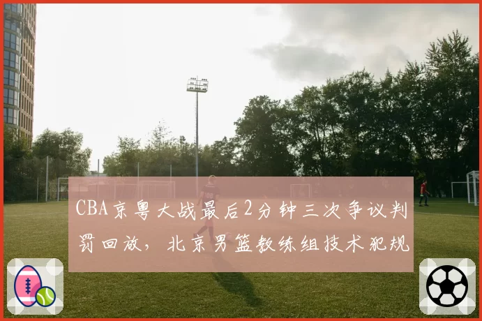 CBA京粤大战最后2分钟三次争议判罚回放,北京男篮教练组技术犯规申诉与广东队抗议方式对比