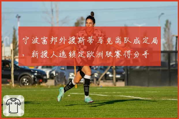 宁波富邦外援斯蒂马克离队成定局,新援人选锁定欧洲联赛得分手