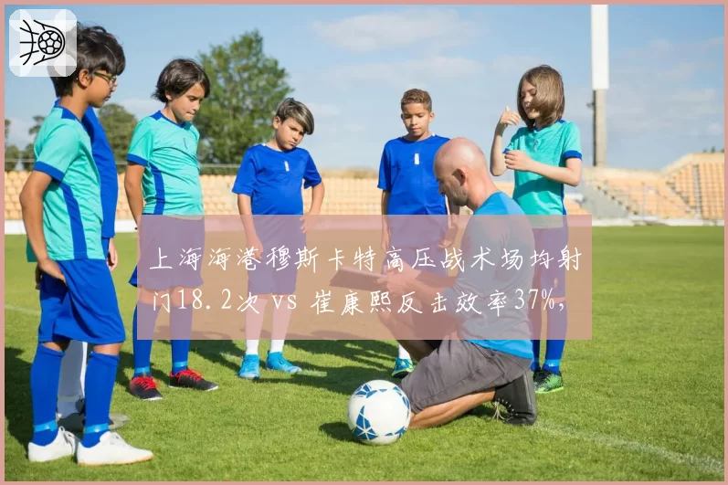 上海海港穆斯卡特高压战术场均射门18.2次 vs 崔康熙反击效率37%,风格碰撞
