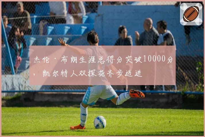 杰伦·布朗生涯总得分突破10000分,凯尔特人双探花齐步迈进