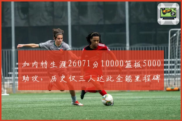 加内特生涯26071分10000篮板5000助攻,历史仅三人达此全能里程碑__br_