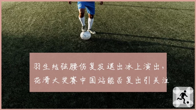 羽生结弦腰伤复发退出冰上演出，花滑大奖赛中国站能否复出引关注？