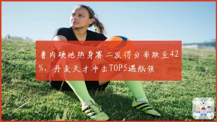 鲁内硬地热身赛二发得分率跌至42%,丹麦天才冲击TOP5遇瓶颈
